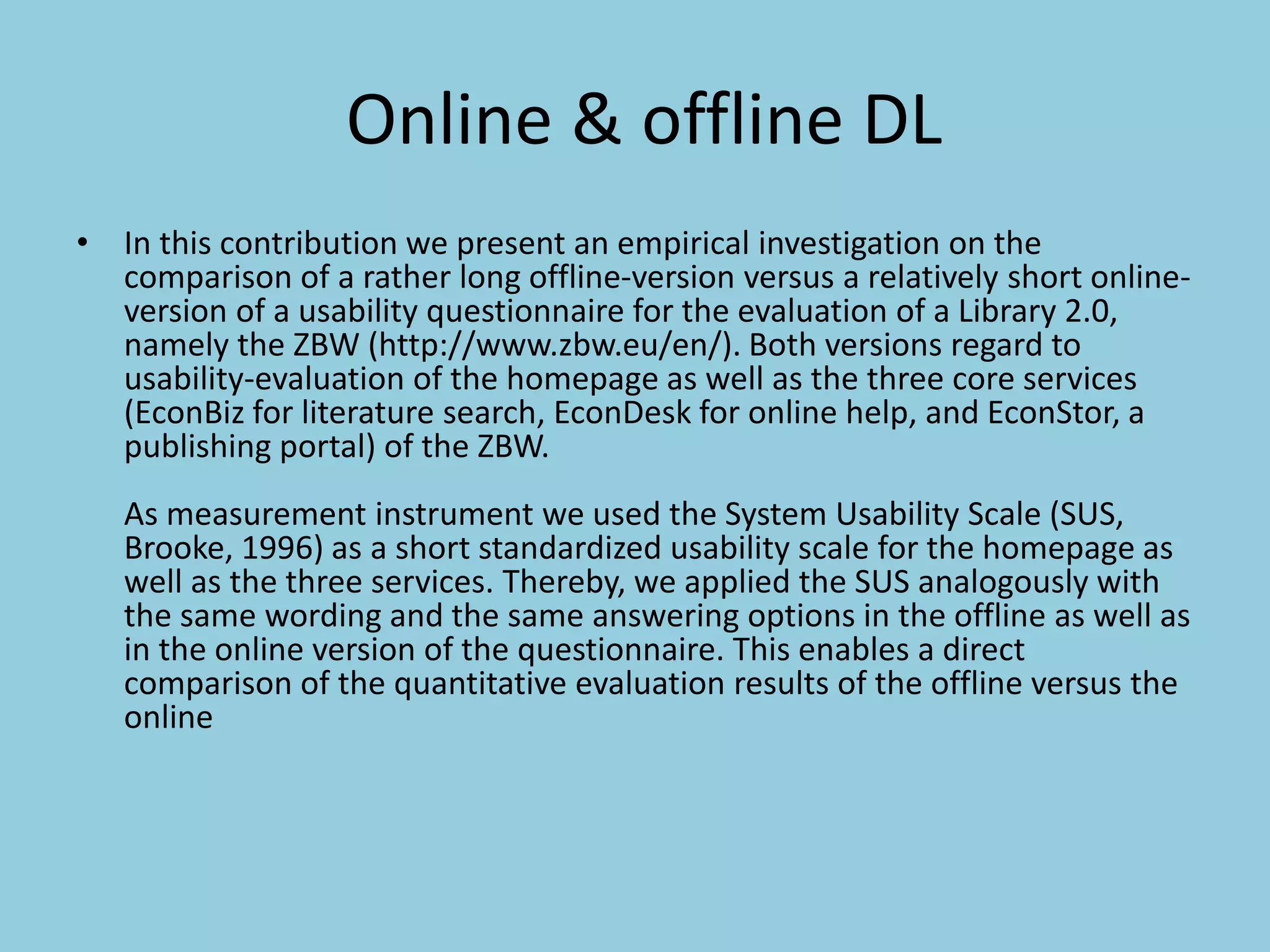 Online & offline DL
• In this contribution we present an empirical investigation on the
comparison of a rather long offline-version versus a relatively short online-
version of a usability questionnaire for the evaluation of a Library 2.0,
namely the ZBW (http://www.zbw.eu/en/). Both versions regard to
usability-evaluation of the homepage as well as the three core services
(EconBiz for literature search, EconDesk for online help, and EconStor, a
publishing portal) of the ZBW.
As measurement instrument we used the System Usability Scale (SUS,
Brooke, 1996) as a short standardized usability scale for the homepage as
well as the three services. Thereby, we applied the SUS analogously with
the same wording and the same answering options in the offline as well as
in the online version of the questionnaire. This enables a direct
comparison of the quantitative evaluation results of the offline versus the
online
 