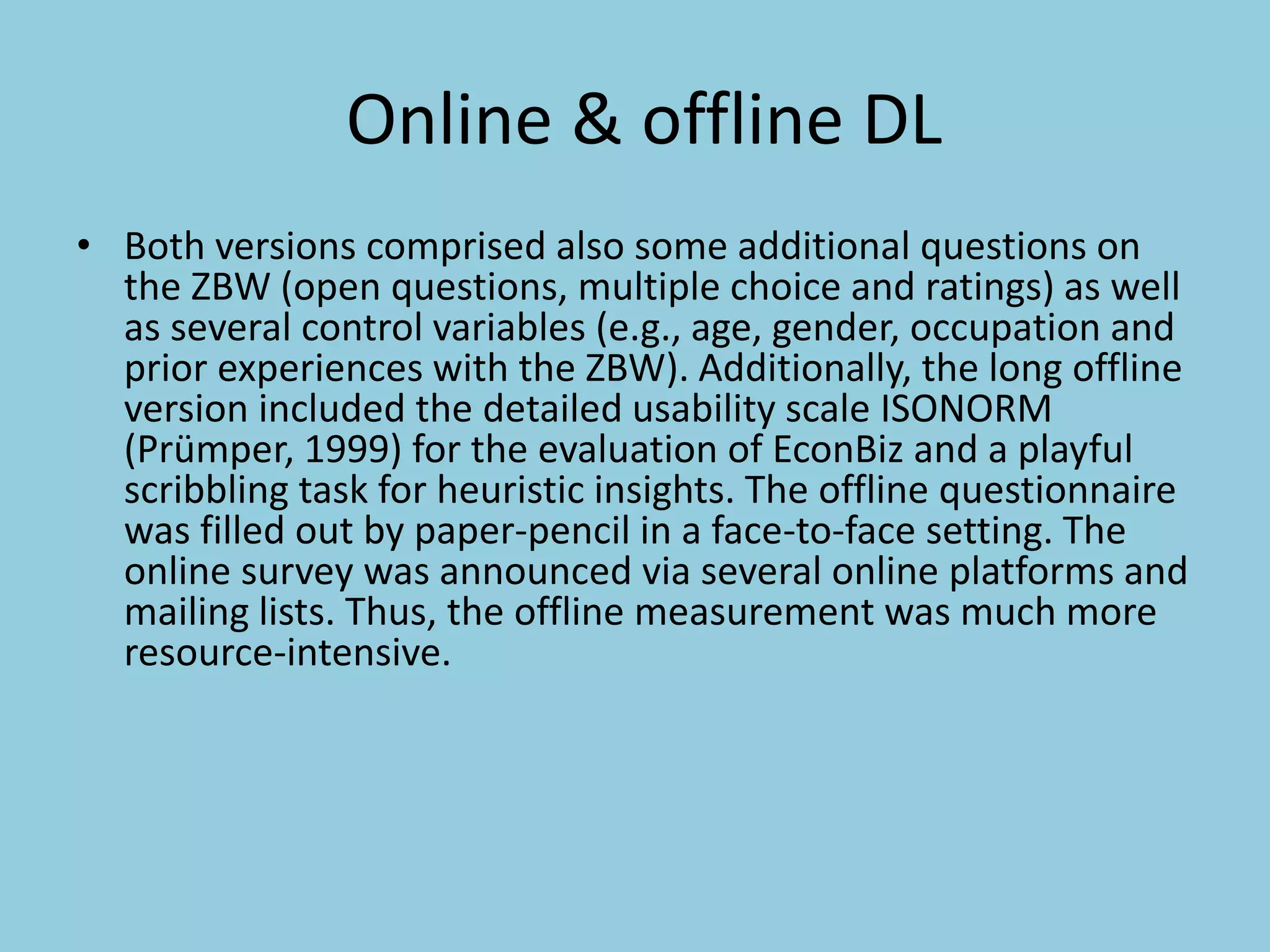 Online & offline DL
• Both versions comprised also some additional questions on
the ZBW (open questions, multiple choice and ratings) as well
as several control variables (e.g., age, gender, occupation and
prior experiences with the ZBW). Additionally, the long offline
version included the detailed usability scale ISONORM
(Prümper, 1999) for the evaluation of EconBiz and a playful
scribbling task for heuristic insights. The offline questionnaire
was filled out by paper-pencil in a face-to-face setting. The
online survey was announced via several online platforms and
mailing lists. Thus, the offline measurement was much more
resource-intensive.
 