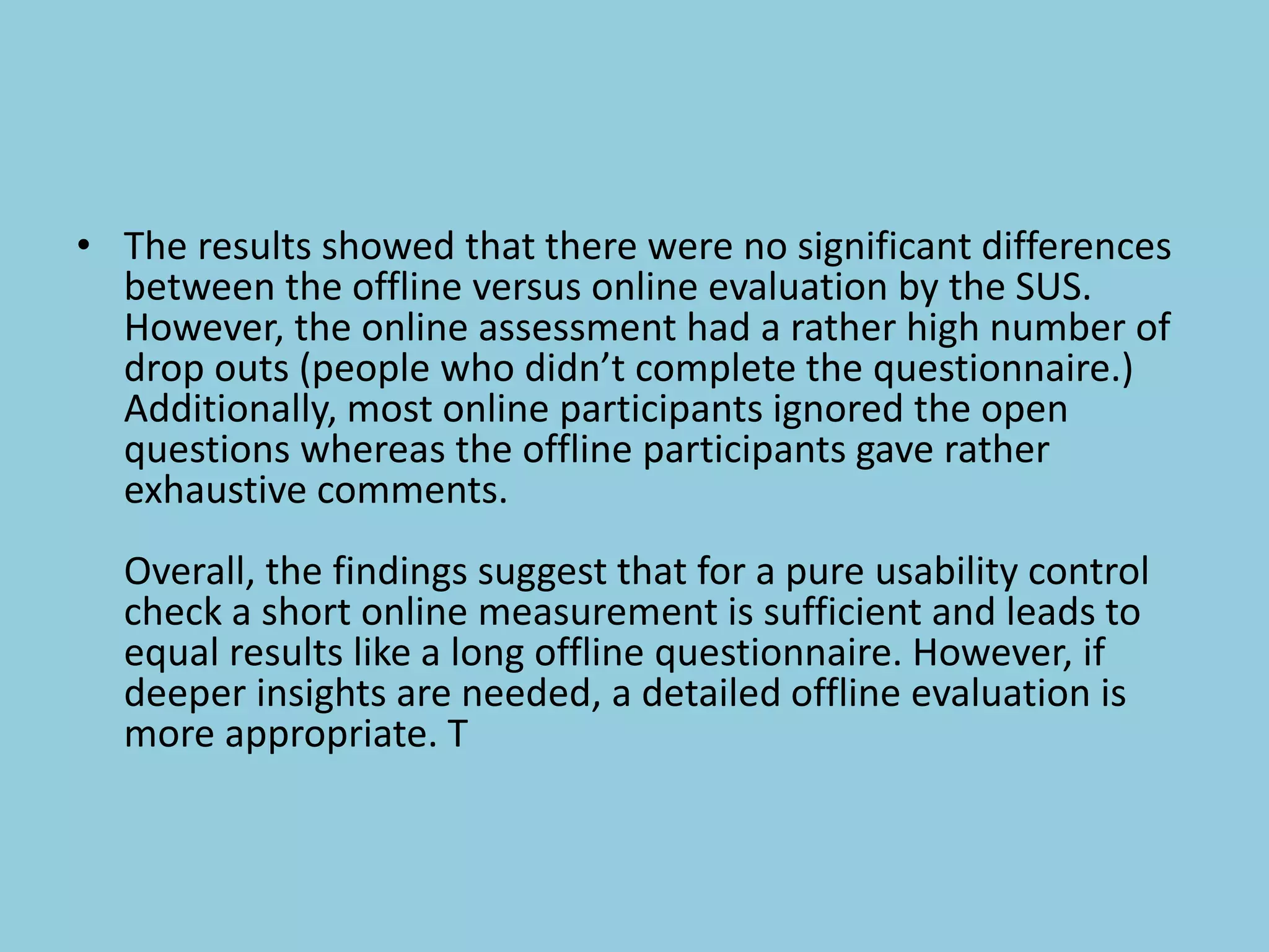 • The results showed that there were no significant differences
between the offline versus online evaluation by the SUS.
However, the online assessment had a rather high number of
drop outs (people who didn’t complete the questionnaire.)
Additionally, most online participants ignored the open
questions whereas the offline participants gave rather
exhaustive comments.
Overall, the findings suggest that for a pure usability control
check a short online measurement is sufficient and leads to
equal results like a long offline questionnaire. However, if
deeper insights are needed, a detailed offline evaluation is
more appropriate. T
 