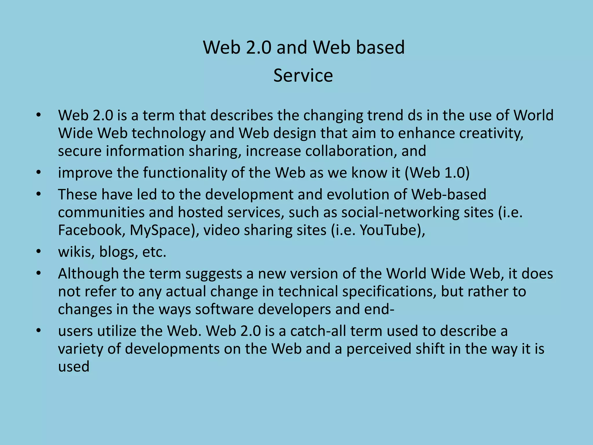 Web 2.0 and Web based
Service
• Web 2.0 is a term that describes the changing trend ds in the use of World
Wide Web technology and Web design that aim to enhance creativity,
secure information sharing, increase collaboration, and
• improve the functionality of the Web as we know it (Web 1.0)
• These have led to the development and evolution of Web-based
communities and hosted services, such as social-networking sites (i.e.
Facebook, MySpace), video sharing sites (i.e. YouTube),
• wikis, blogs, etc.
• Although the term suggests a new version of the World Wide Web, it does
not refer to any actual change in technical specifications, but rather to
changes in the ways software developers and end-
• users utilize the Web. Web 2.0 is a catch-all term used to describe a
variety of developments on the Web and a perceived shift in the way it is
used
 