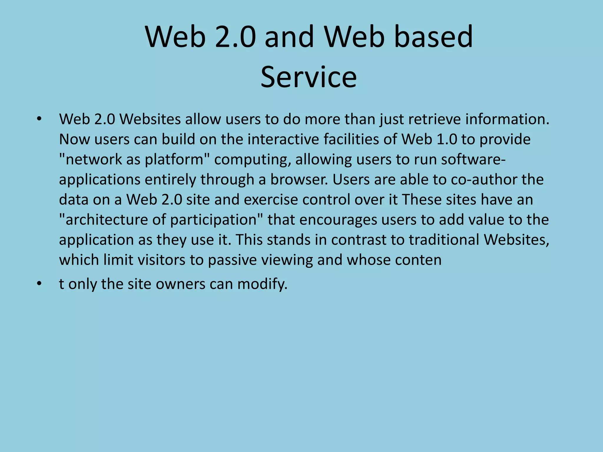 Web 2.0 and Web based
Service
• Web 2.0 Websites allow users to do more than just retrieve information.
Now users can build on the interactive facilities of Web 1.0 to provide
"network as platform" computing, allowing users to run software-
applications entirely through a browser. Users are able to co-author the
data on a Web 2.0 site and exercise control over it These sites have an
"architecture of participation" that encourages users to add value to the
application as they use it. This stands in contrast to traditional Websites,
which limit visitors to passive viewing and whose conten
• t only the site owners can modify.
 