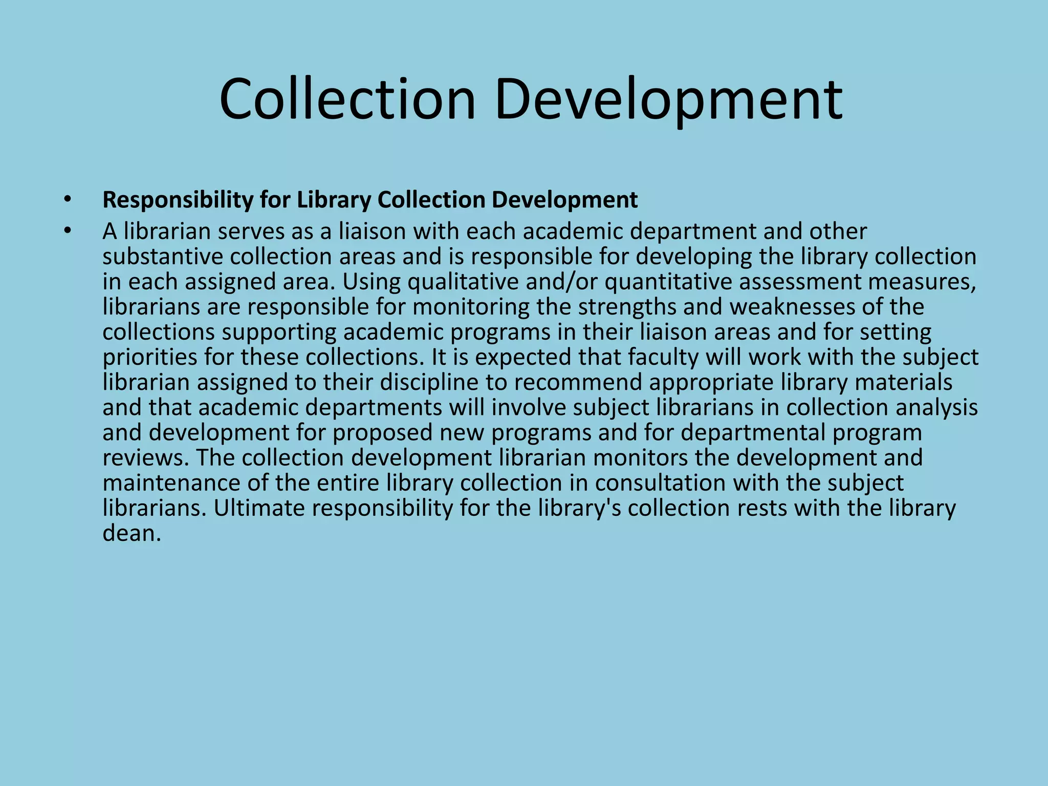 Collection Development
• Responsibility for Library Collection Development
• A librarian serves as a liaison with each academic department and other
substantive collection areas and is responsible for developing the library collection
in each assigned area. Using qualitative and/or quantitative assessment measures,
librarians are responsible for monitoring the strengths and weaknesses of the
collections supporting academic programs in their liaison areas and for setting
priorities for these collections. It is expected that faculty will work with the subject
librarian assigned to their discipline to recommend appropriate library materials
and that academic departments will involve subject librarians in collection analysis
and development for proposed new programs and for departmental program
reviews. The collection development librarian monitors the development and
maintenance of the entire library collection in consultation with the subject
librarians. Ultimate responsibility for the library's collection rests with the library
dean.
 