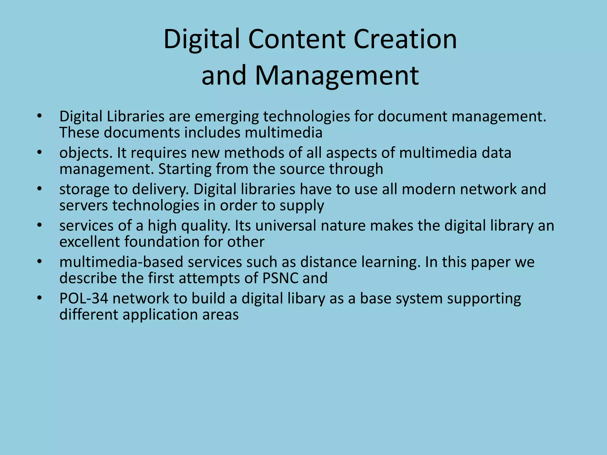 Digital Content Creation
and Management
• Digital Libraries are emerging technologies for document management.
These documents includes multimedia
• objects. It requires new methods of all aspects of multimedia data
management. Starting from the source through
• storage to delivery. Digital libraries have to use all modern network and
servers technologies in order to supply
• services of a high quality. Its universal nature makes the digital library an
excellent foundation for other
• multimedia-based services such as distance learning. In this paper we
describe the first attempts of PSNC and
• POL-34 network to build a digital libary as a base system supporting
different application areas
 