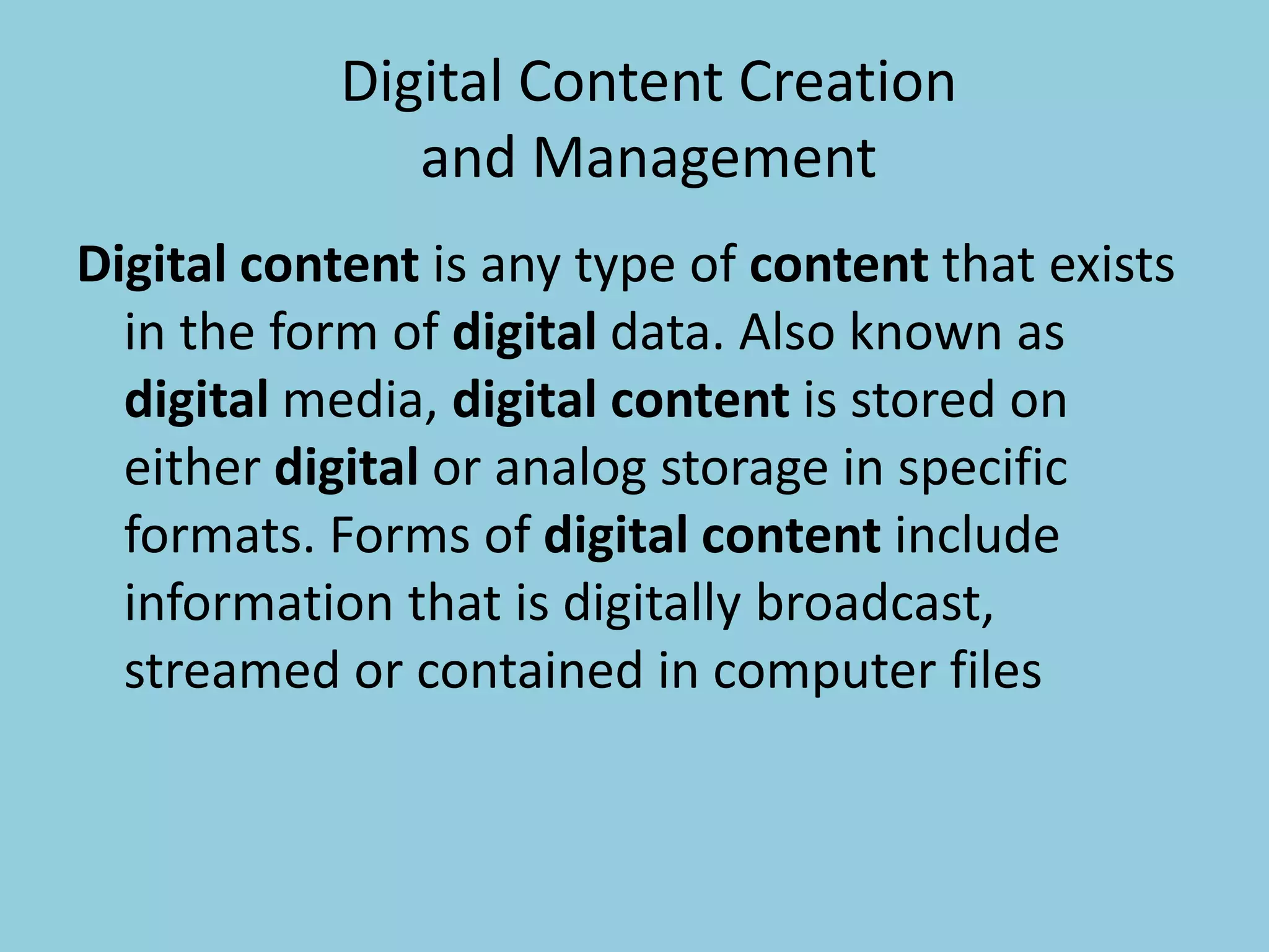 Digital Content Creation
and Management
Digital content is any type of content that exists
in the form of digital data. Also known as
digital media, digital content is stored on
either digital or analog storage in specific
formats. Forms of digital content include
information that is digitally broadcast,
streamed or contained in computer files
 
