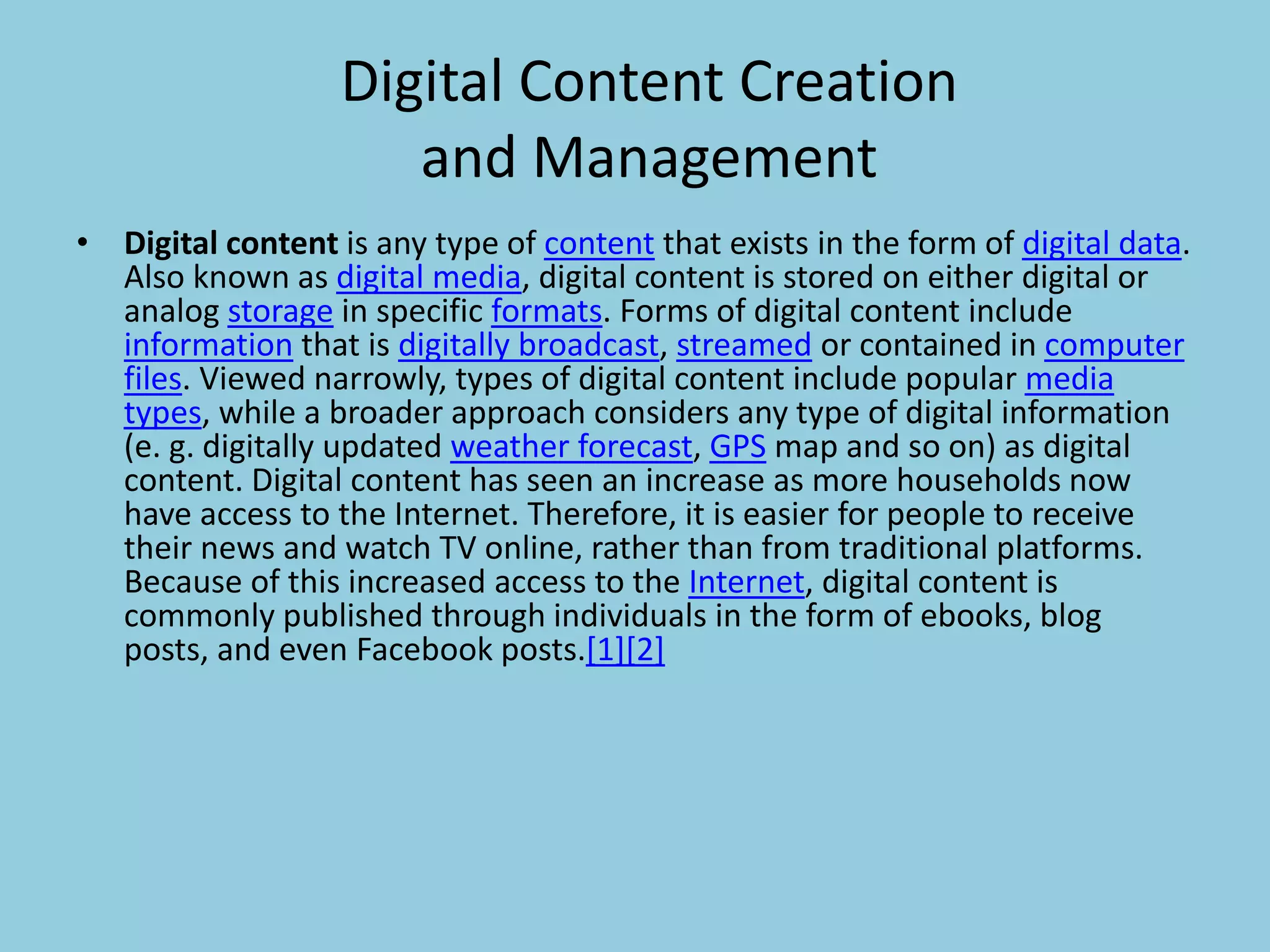 Digital Content Creation
and Management
• Digital content is any type of content that exists in the form of digital data.
Also known as digital media, digital content is stored on either digital or
analog storage in specific formats. Forms of digital content include
information that is digitally broadcast, streamed or contained in computer
files. Viewed narrowly, types of digital content include popular media
types, while a broader approach considers any type of digital information
(e. g. digitally updated weather forecast, GPS map and so on) as digital
content. Digital content has seen an increase as more households now
have access to the Internet. Therefore, it is easier for people to receive
their news and watch TV online, rather than from traditional platforms.
Because of this increased access to the Internet, digital content is
commonly published through individuals in the form of ebooks, blog
posts, and even Facebook posts.[1][2]
 