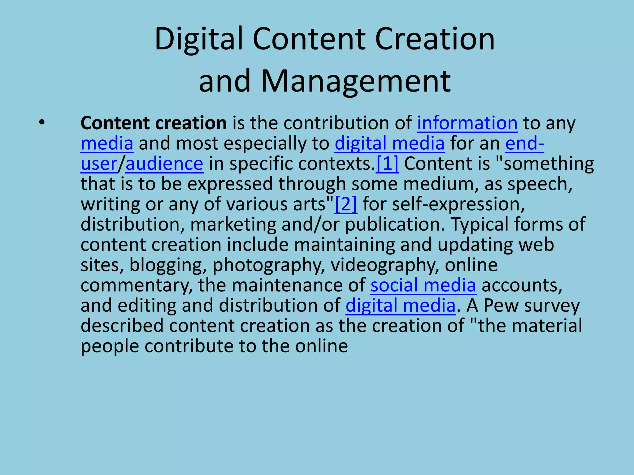 Digital Content Creation
and Management
• Content creation is the contribution of information to any
media and most especially to digital media for an end-
user/audience in specific contexts.[1] Content is "something
that is to be expressed through some medium, as speech,
writing or any of various arts"[2] for self-expression,
distribution, marketing and/or publication. Typical forms of
content creation include maintaining and updating web
sites, blogging, photography, videography, online
commentary, the maintenance of social media accounts,
and editing and distribution of digital media. A Pew survey
described content creation as the creation of "the material
people contribute to the online
 