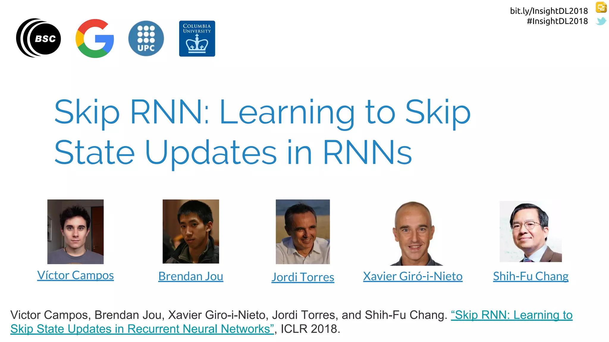 bit.ly/InsightDL2018
#InsightDL2018
Skip RNN: Learning to Skip
State Updates in RNNs
Víctor Campos Jordi Torres Xavier Giró-i-Nieto Shih-Fu ChangBrendan Jou
Victor Campos, Brendan Jou, Xavier Giro-i-Nieto, Jordi Torres, and Shih-Fu Chang. “Skip RNN: Learning to
Skip State Updates in Recurrent Neural Networks”, ICLR 2018.
 