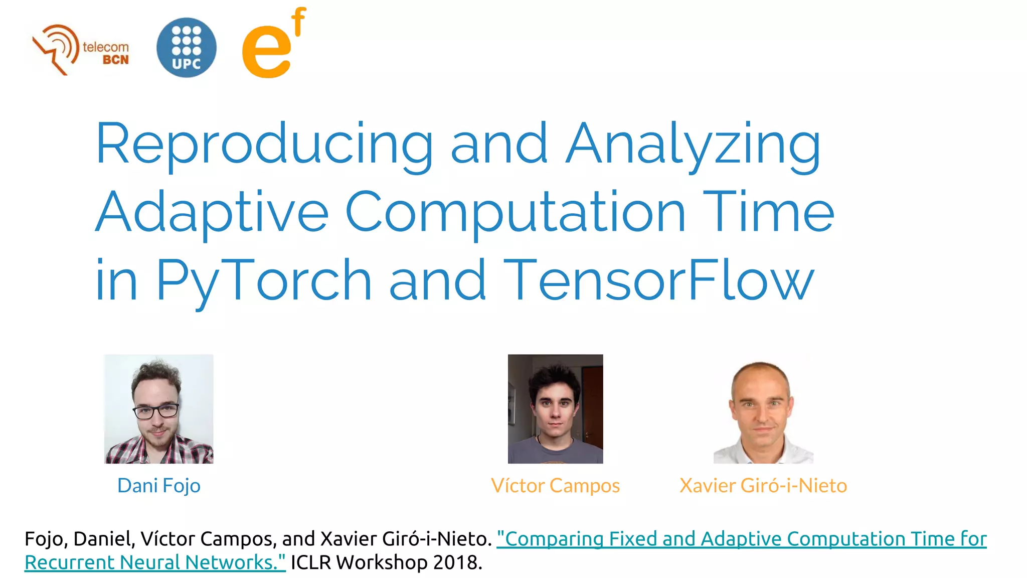 Reproducing and Analyzing
Adaptive Computation Time
in PyTorch and TensorFlow
Víctor Campos Xavier Giró-i-NietoDani Fojo
Fojo, Daniel, Víctor Campos, and Xavier Giró-i-Nieto. "Comparing Fixed and Adaptive Computation Time for
Recurrent Neural Networks." ICLR Workshop 2018.
 