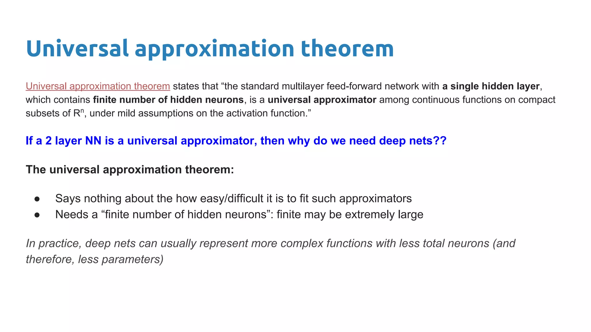 Universal approximation theorem
Universal approximation theorem states that “the standard multilayer feed-forward network with a single hidden layer,
which contains finite number of hidden neurons, is a universal approximator among continuous functions on compact
subsets of Rn
, under mild assumptions on the activation function.”
If a 2 layer NN is a universal approximator, then why do we need deep nets??
The universal approximation theorem:
● Says nothing about the how easy/difficult it is to fit such approximators
● Needs a “finite number of hidden neurons”: finite may be extremely large
In practice, deep nets can usually represent more complex functions with less total neurons (and
therefore, less parameters)
 