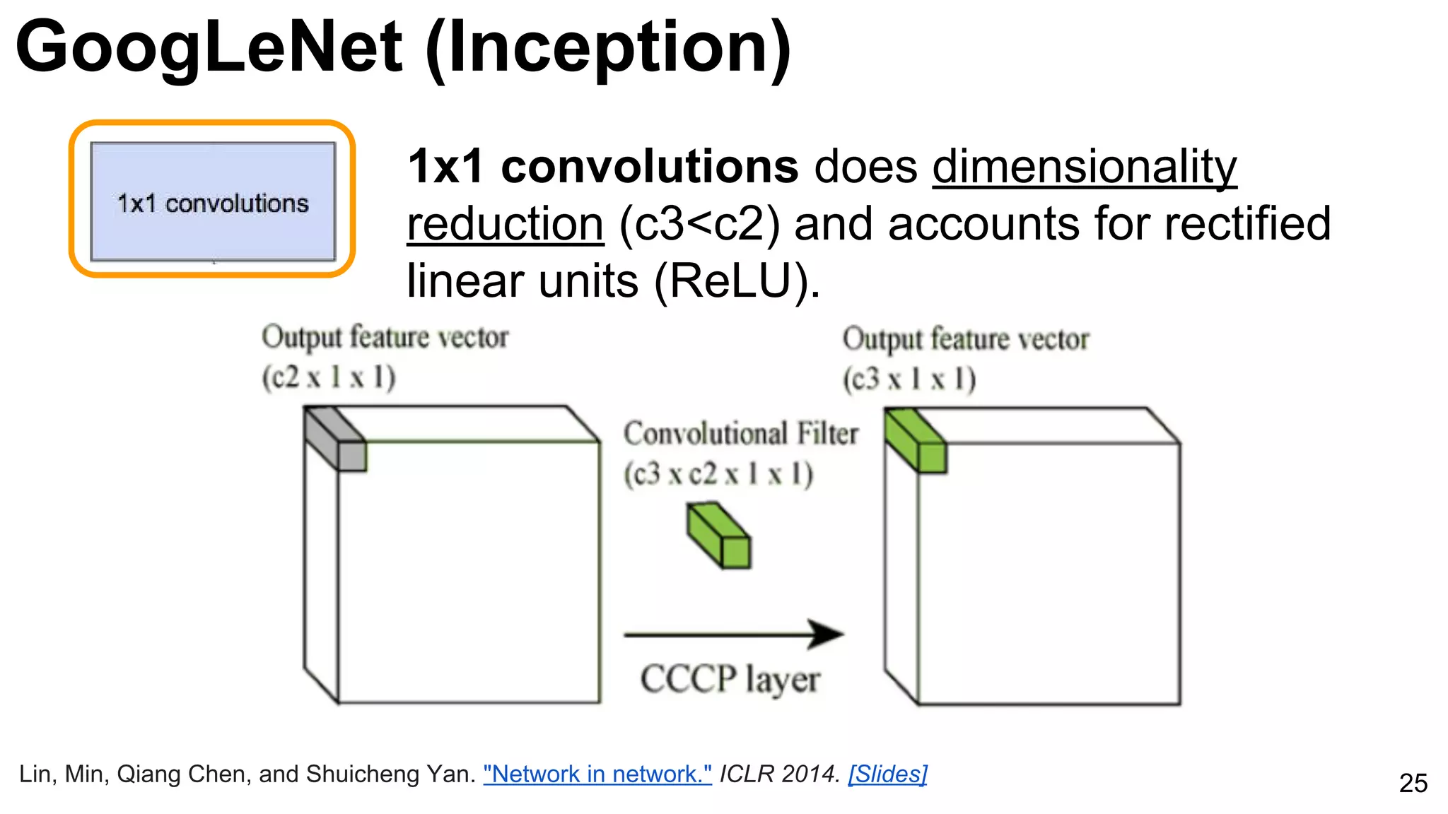 25
1x1 convolutions does dimensionality
reduction (c3<c2) and accounts for rectified
linear units (ReLU).
Lin, Min, Qiang Chen, and Shuicheng Yan. "Network in network." ICLR 2014. [Slides]
GoogLeNet (Inception)
 