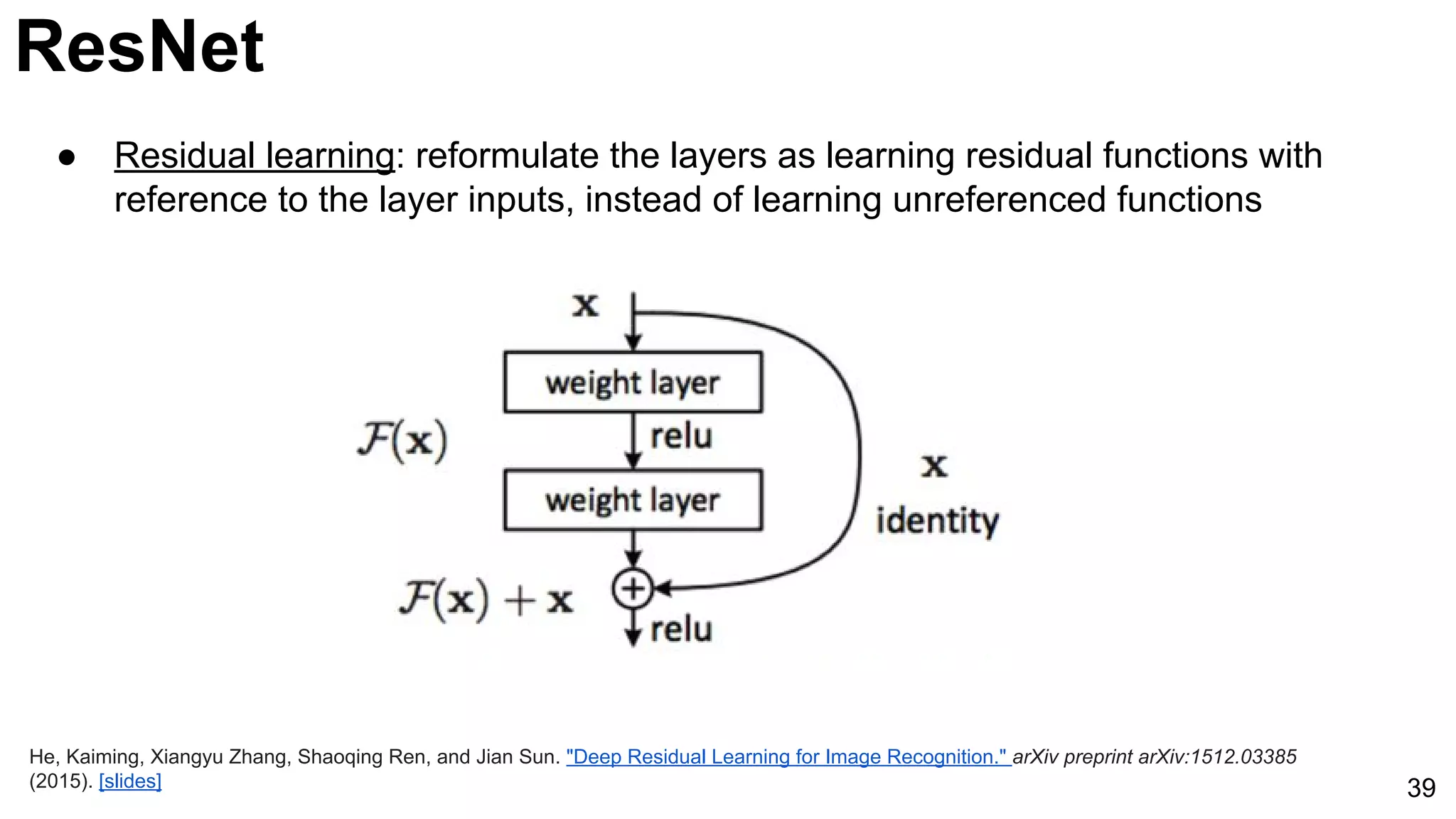 ResNet
39
● Residual learning: reformulate the layers as learning residual functions with
reference to the layer inputs, instead of learning unreferenced functions
He, Kaiming, Xiangyu Zhang, Shaoqing Ren, and Jian Sun. "Deep Residual Learning for Image Recognition." arXiv preprint arXiv:1512.03385
(2015). [slides]
 