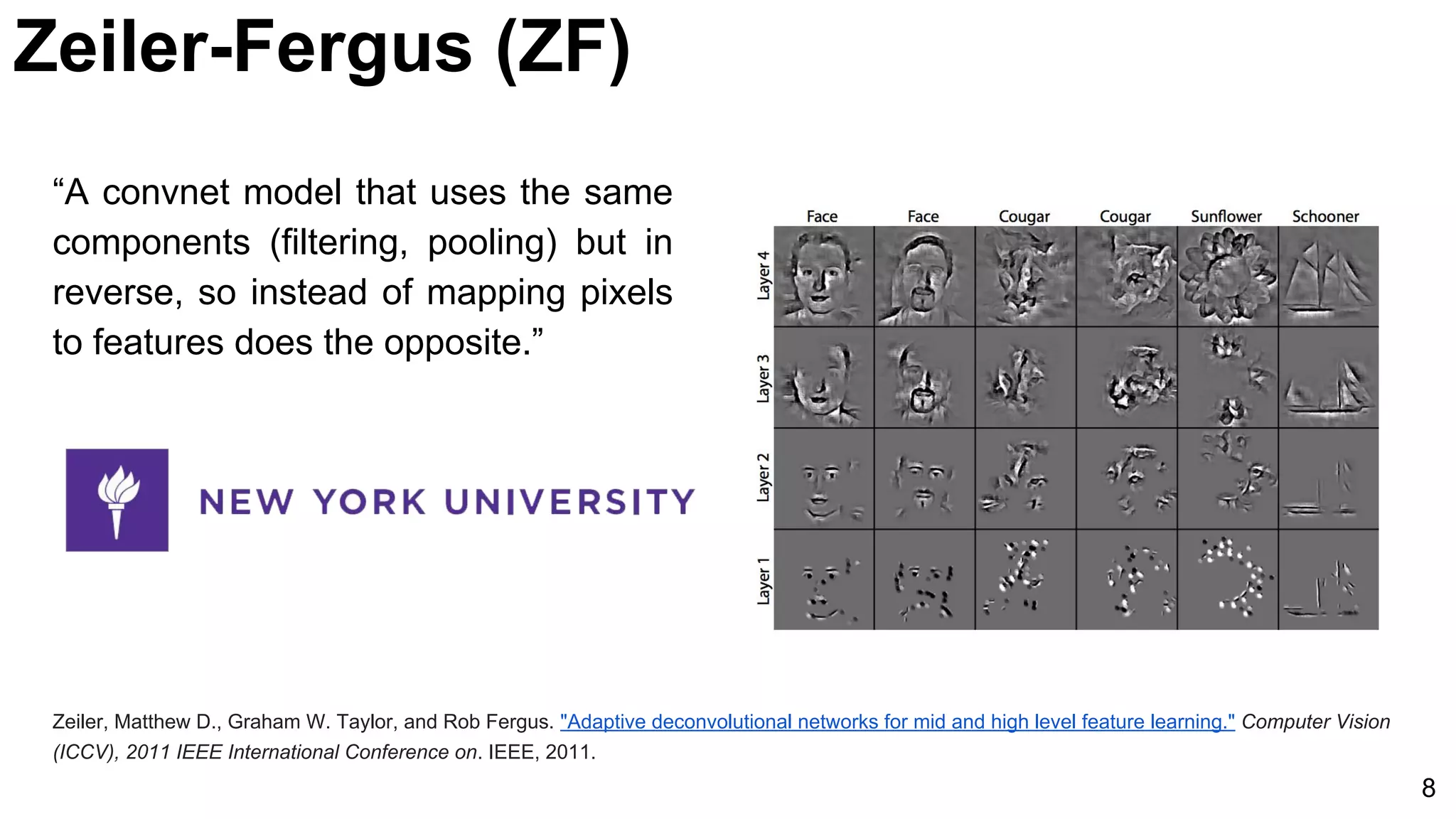 “A convnet model that uses the same
components (filtering, pooling) but in
reverse, so instead of mapping pixels
to features does the opposite.”
Zeiler, Matthew D., Graham W. Taylor, and Rob Fergus. "Adaptive deconvolutional networks for mid and high level feature learning." Computer Vision
(ICCV), 2011 IEEE International Conference on. IEEE, 2011.
8
Zeiler-Fergus (ZF)
 