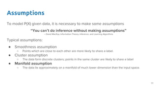 Assumptions
To model P(X) given data, it is necessary to make some assumptions
“You can’t do inference without making assumptions”
-- David MacKay, Information Theory, Inference, and Learning Algorithms
Typical assumptions:
● Smoothness assumption
○ Points which are close to each other are more likely to share a label.
● Cluster assumption
○ The data form discrete clusters; points in the same cluster are likely to share a label
● Manifold assumption
○ The data lie approximately on a manifold of much lower dimension than the input space.
11
 