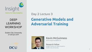 Kevin McGuinness
kevin.mcguinness@dcu.ie
Research Fellow
Insight Centre for Data Analytics
Dublin City University
DEEP
LEARNING
WORKSHOP
Dublin City University
27-28 April 2017
Generative Models and
Adversarial Training
Day 2 Lecture 3
1
 