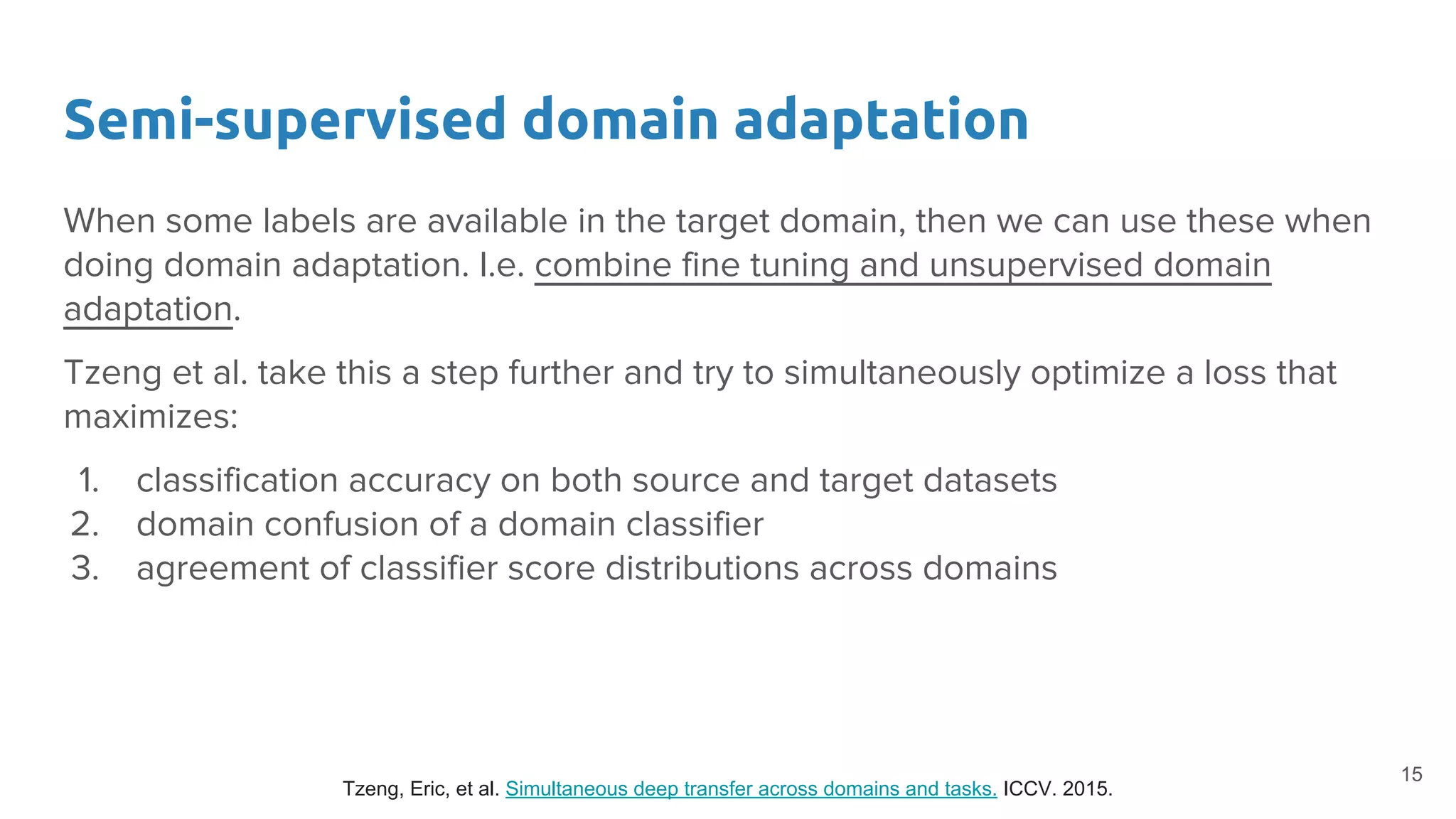 Semi-supervised domain adaptation
When some labels are available in the target domain, then we can use these when
doing domain adaptation. I.e. combine fine tuning and unsupervised domain
adaptation.
Tzeng et al. take this a step further and try to simultaneously optimize a loss that
maximizes:
1. classification accuracy on both source and target datasets
2. domain confusion of a domain classifier
3. agreement of classifier score distributions across domains
Tzeng, Eric, et al. Simultaneous deep transfer across domains and tasks. ICCV. 2015.
15
 