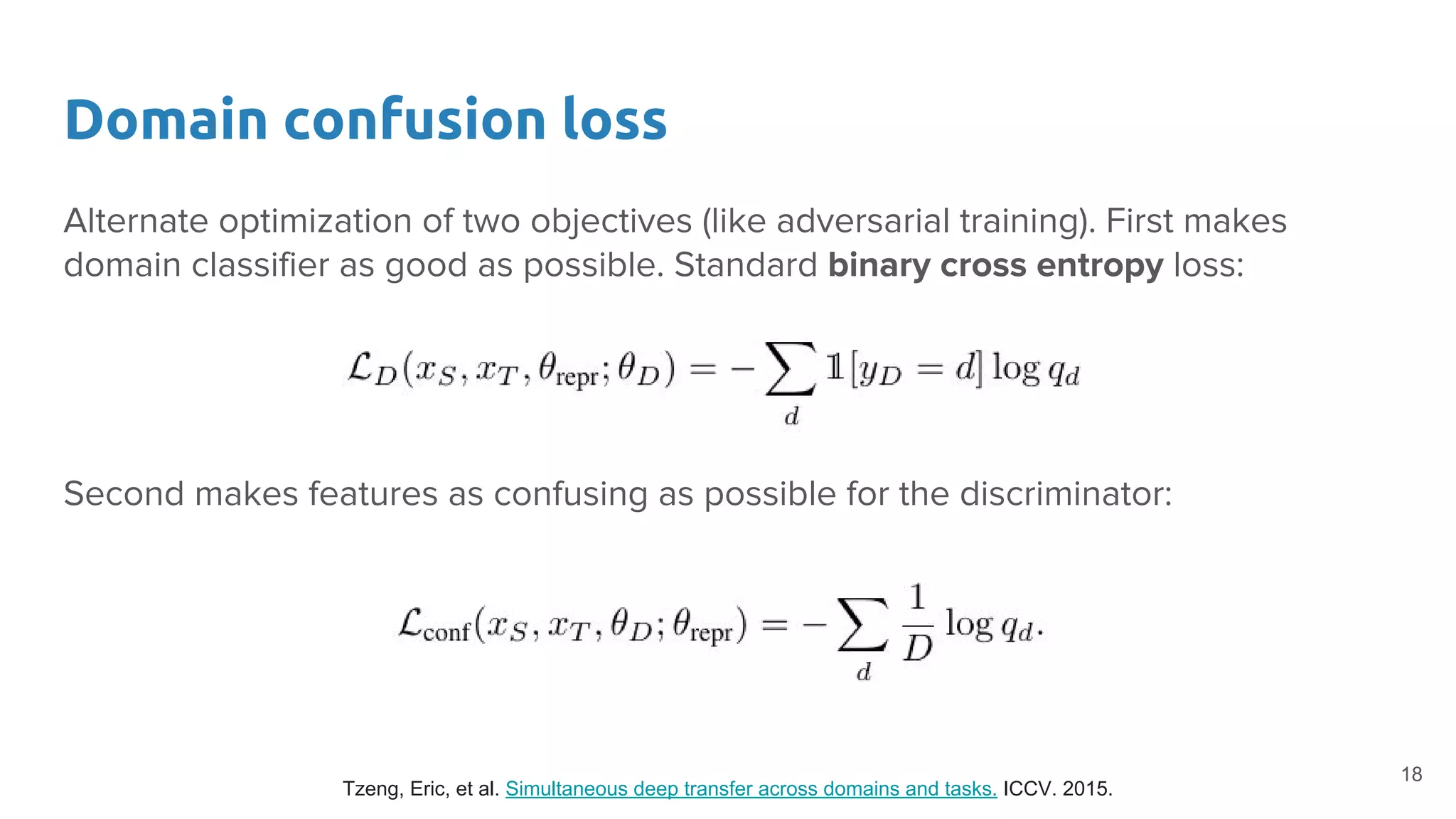 Domain confusion loss
Alternate optimization of two objectives (like adversarial training). First makes
domain classifier as good as possible. Standard binary cross entropy loss:
Second makes features as confusing as possible for the discriminator:
Tzeng, Eric, et al. Simultaneous deep transfer across domains and tasks. ICCV. 2015.
18
 