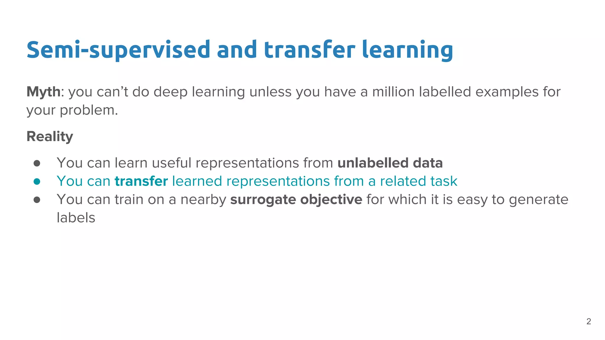 Semi-supervised and transfer learning
Myth: you can’t do deep learning unless you have a million labelled examples for
your problem.
Reality
● You can learn useful representations from unlabelled data
● You can transfer learned representations from a related task
● You can train on a nearby surrogate objective for which it is easy to generate
labels
2
 