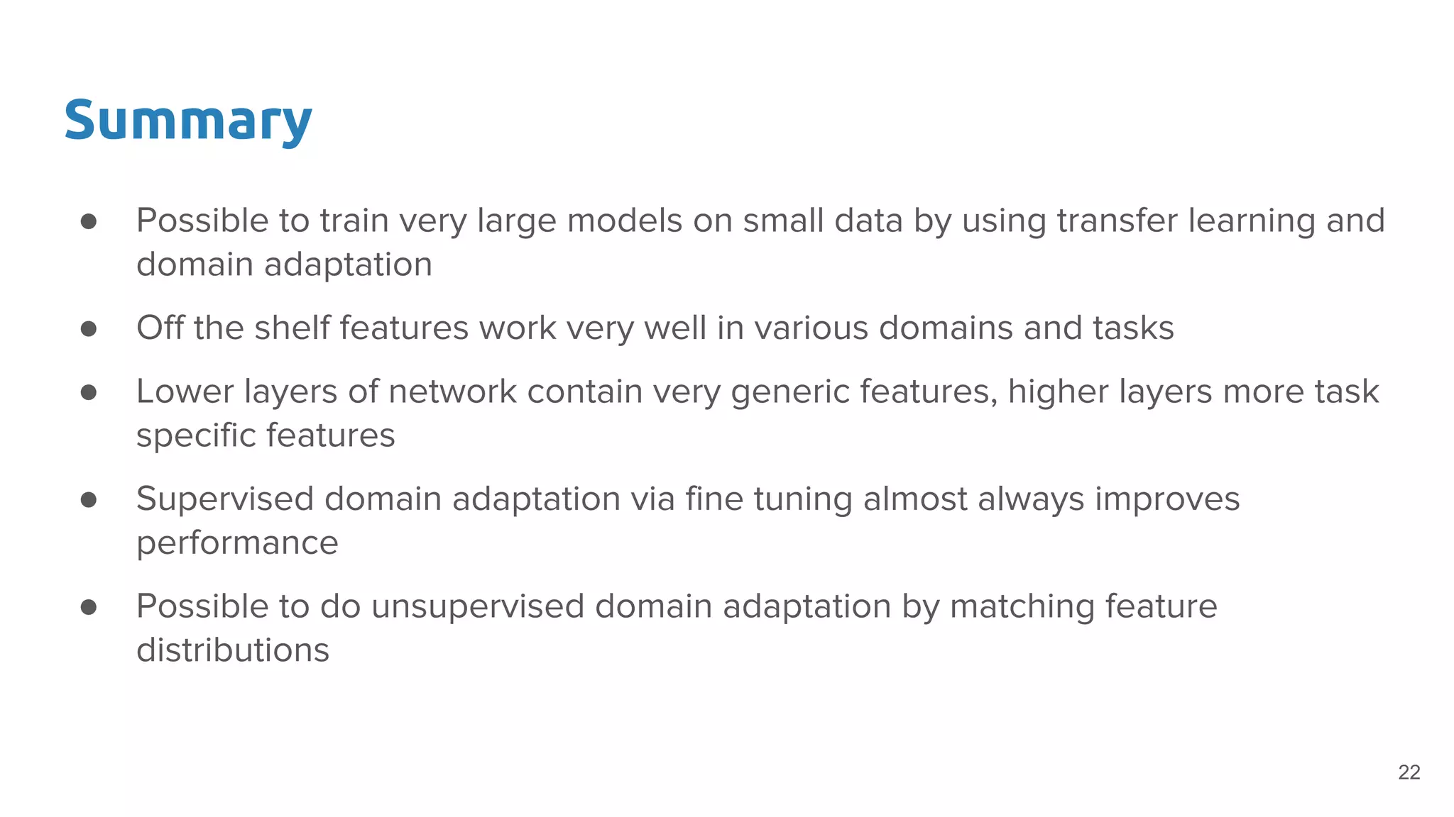 Summary
● Possible to train very large models on small data by using transfer learning and
domain adaptation
● Off the shelf features work very well in various domains and tasks
● Lower layers of network contain very generic features, higher layers more task
specific features
● Supervised domain adaptation via fine tuning almost always improves
performance
● Possible to do unsupervised domain adaptation by matching feature
distributions
22
 