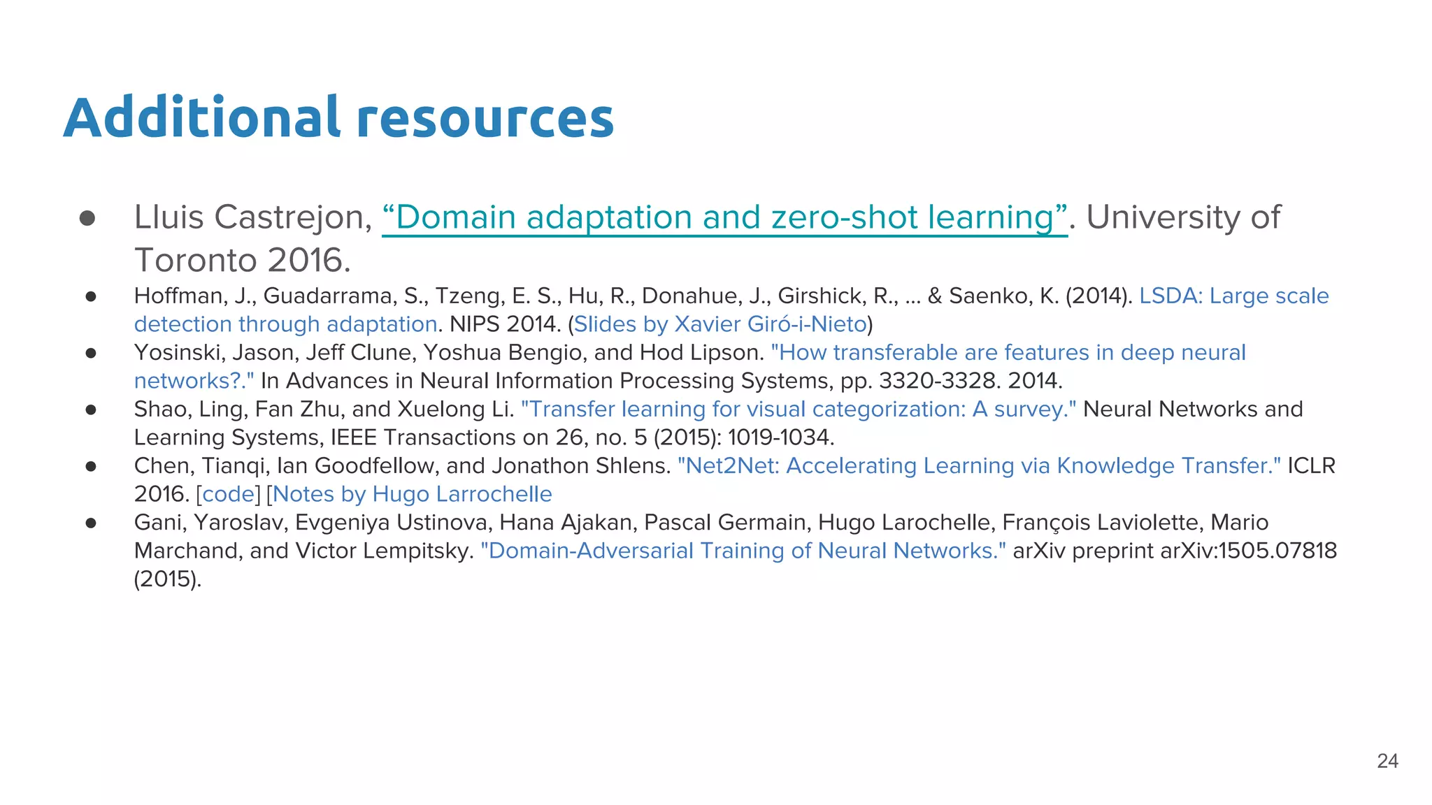 Additional resources
● Lluis Castrejon, “Domain adaptation and zero-shot learning”. University of
Toronto 2016.
● Hoffman, J., Guadarrama, S., Tzeng, E. S., Hu, R., Donahue, J., Girshick, R., ... & Saenko, K. (2014). LSDA: Large scale
detection through adaptation. NIPS 2014. (Slides by Xavier Giró-i-Nieto)
● Yosinski, Jason, Jeff Clune, Yoshua Bengio, and Hod Lipson. "How transferable are features in deep neural
networks?." In Advances in Neural Information Processing Systems, pp. 3320-3328. 2014.
● Shao, Ling, Fan Zhu, and Xuelong Li. "Transfer learning for visual categorization: A survey." Neural Networks and
Learning Systems, IEEE Transactions on 26, no. 5 (2015): 1019-1034.
● Chen, Tianqi, Ian Goodfellow, and Jonathon Shlens. "Net2Net: Accelerating Learning via Knowledge Transfer." ICLR
2016. [code] [Notes by Hugo Larrochelle
● Gani, Yaroslav, Evgeniya Ustinova, Hana Ajakan, Pascal Germain, Hugo Larochelle, François Laviolette, Mario
Marchand, and Victor Lempitsky. "Domain-Adversarial Training of Neural Networks." arXiv preprint arXiv:1505.07818
(2015).
24
 