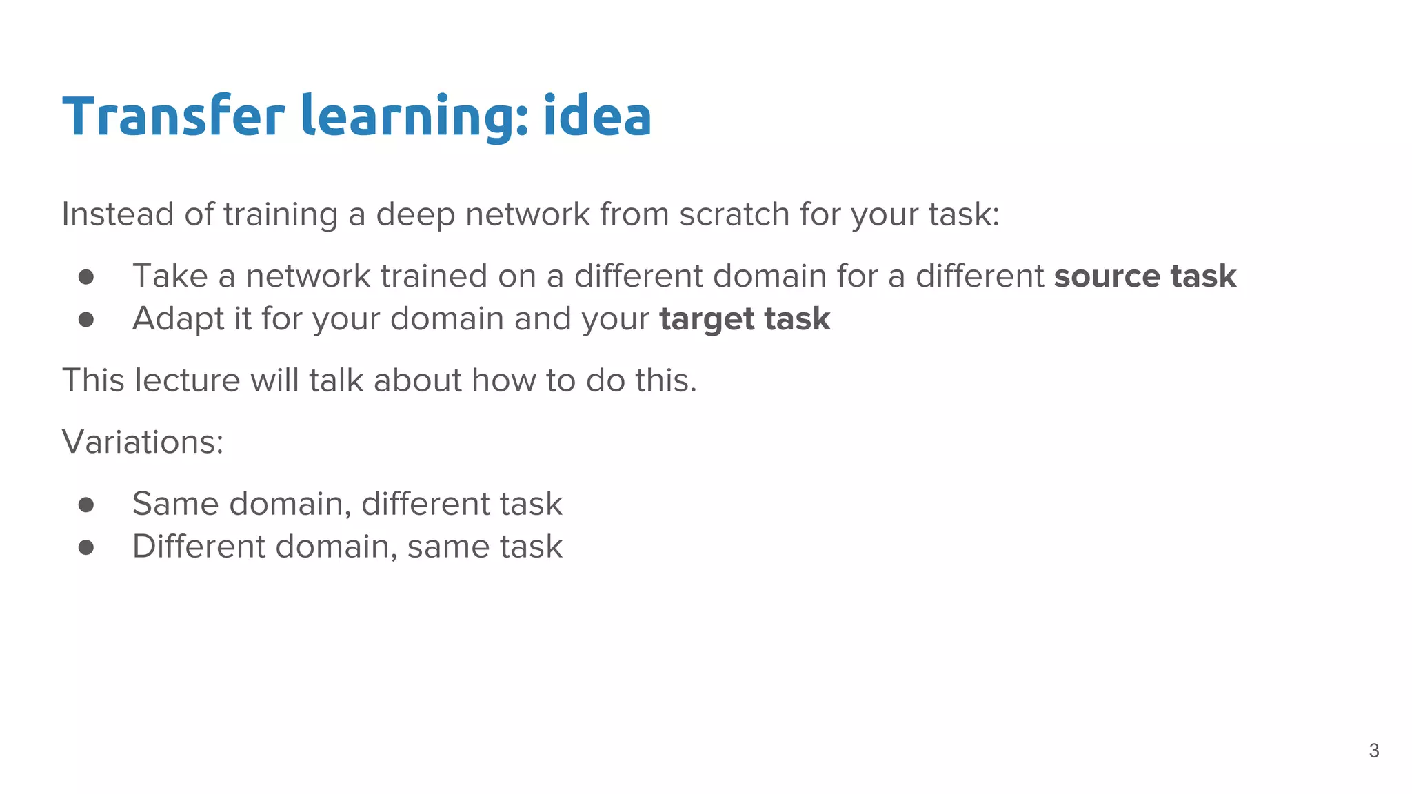 Transfer learning: idea
Instead of training a deep network from scratch for your task:
● Take a network trained on a different domain for a different source task
● Adapt it for your domain and your target task
This lecture will talk about how to do this.
Variations:
● Same domain, different task
● Different domain, same task
3
 