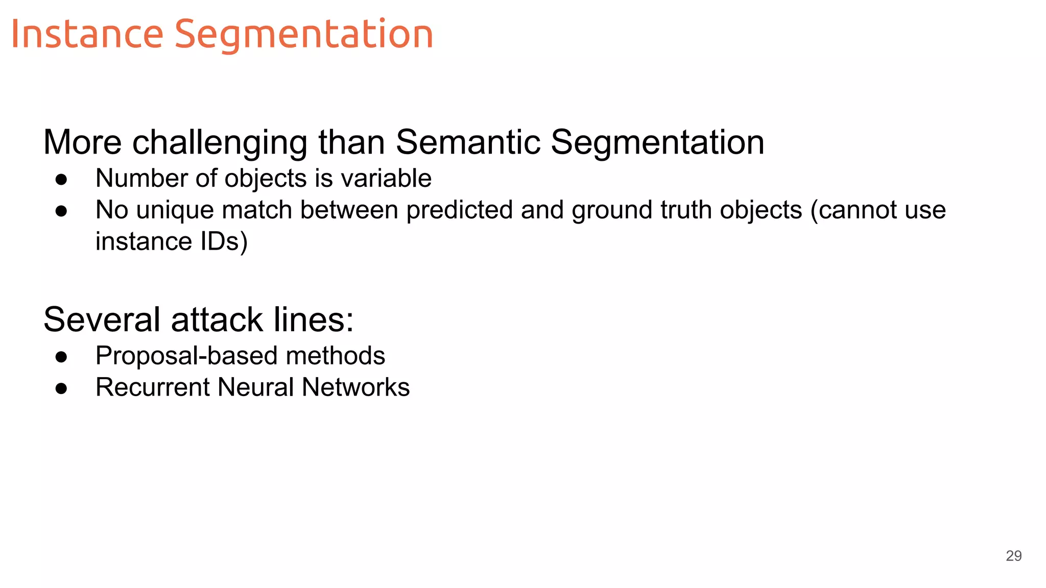 Instance Segmentation More challenging than Semantic Segmentation ● Number of objects is variable ● No unique match between predicted and ground truth objects (cannot use instance IDs) Several attack lines: ● Proposal-based methods ● Recurrent Neural Networks 29 
