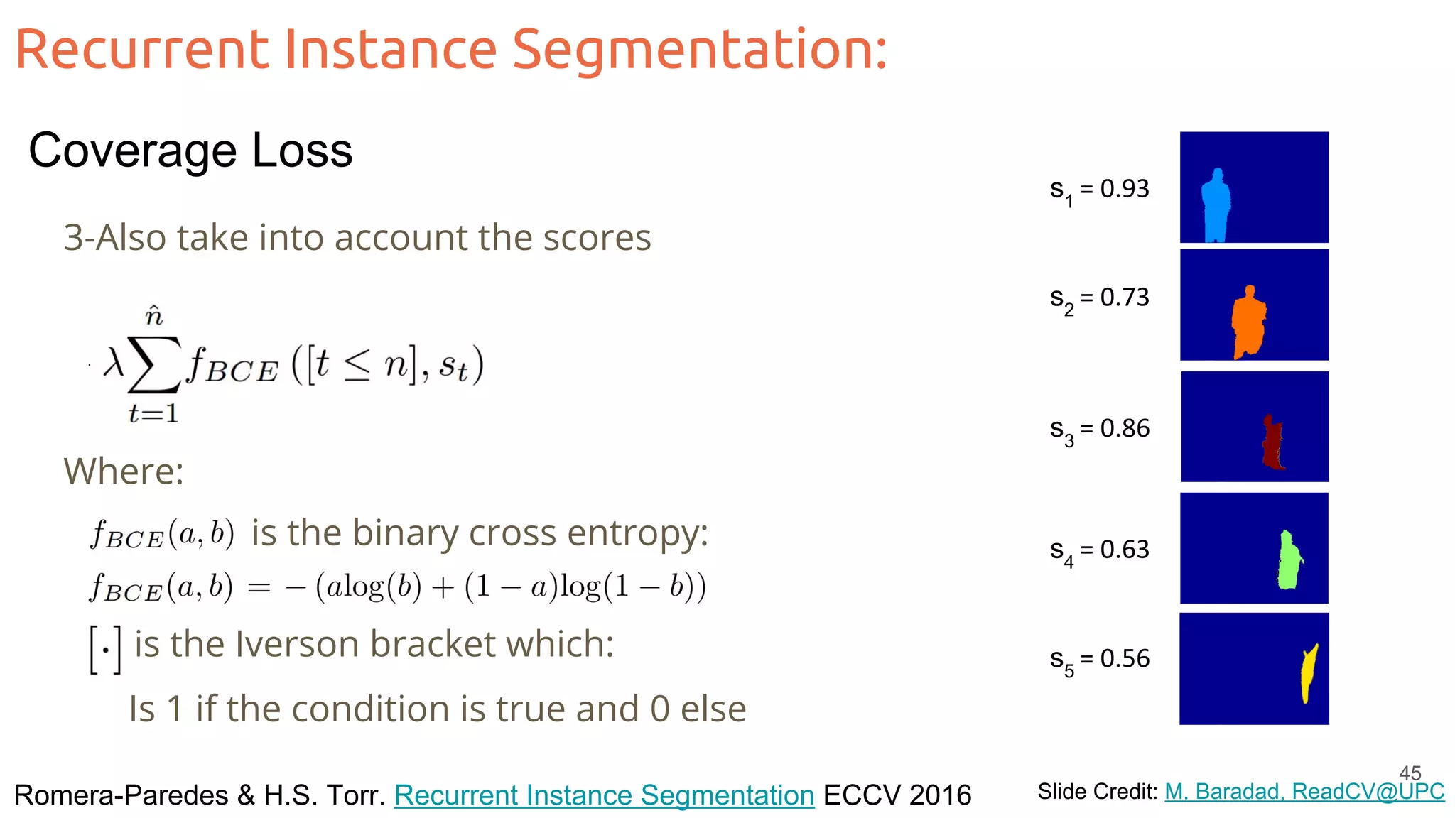 Recurrent Instance Segmentation: Romera-Paredes & H.S. Torr. Recurrent Instance Segmentation ECCV 2016 Slide Credit: M. Baradad, ReadCV@UPC 3-Also take into account the scores s1 = 0.93 s2 = 0.73 s3 = 0.86 s4 = 0.63 s5 = 0.56 Where: is the binary cross entropy: is the Iverson bracket which: Is 1 if the condition is true and 0 else 45 Coverage Loss 