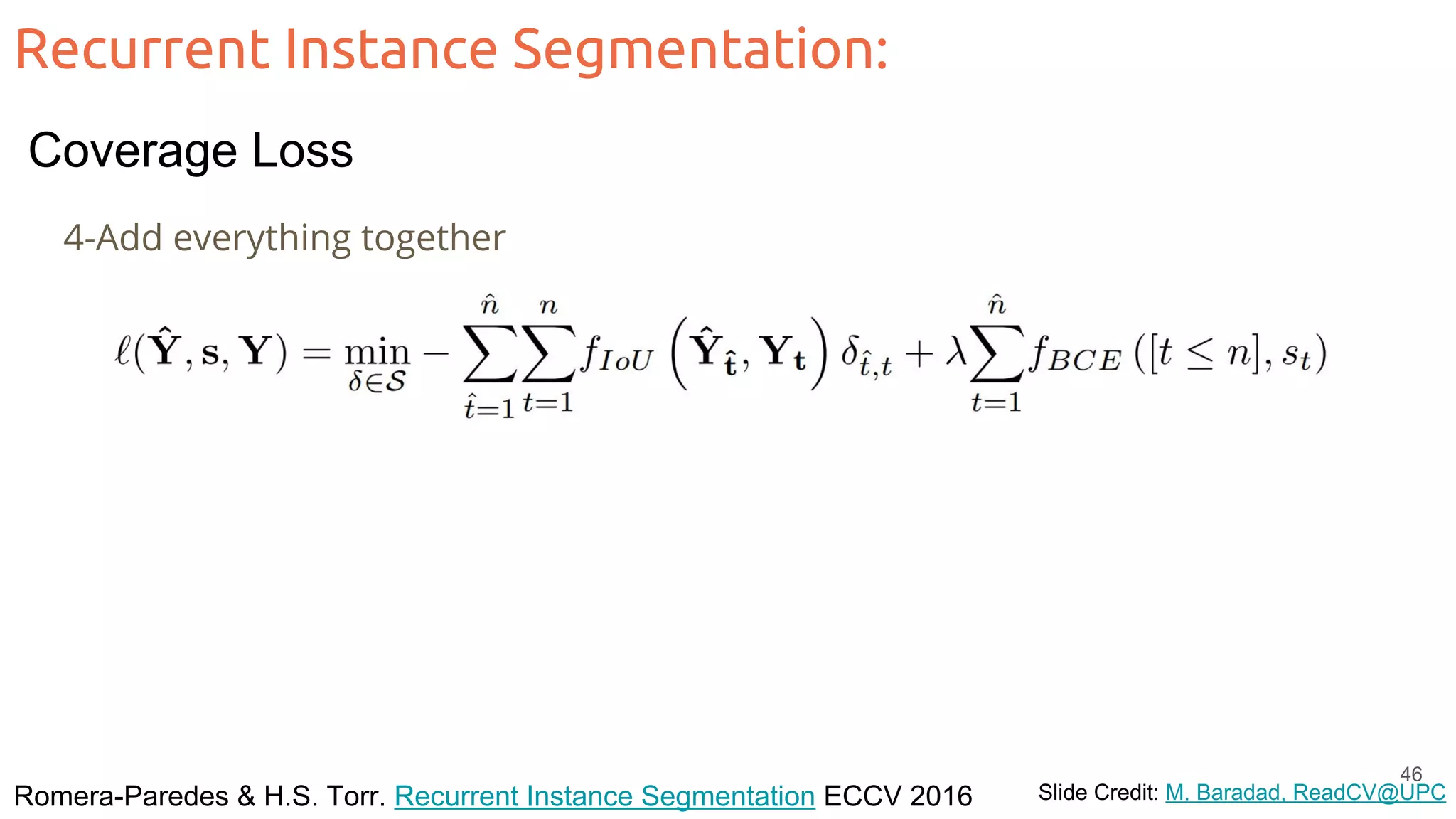 Recurrent Instance Segmentation: Romera-Paredes & H.S. Torr. Recurrent Instance Segmentation ECCV 2016 Slide Credit: M. Baradad, ReadCV@UPC 4-Add everything together 46 Coverage Loss 