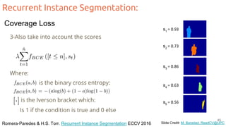 Recurrent Instance Segmentation:
Romera-Paredes & H.S. Torr. Recurrent Instance Segmentation ECCV 2016 Slide Credit: M. Baradad, ReadCV@UPC
3-Also take into account the scores
s1
= 0.93
s2
= 0.73
s3
= 0.86
s4
= 0.63
s5
= 0.56
Where:
is the binary cross entropy:
is the Iverson bracket which:
Is 1 if the condition is true and 0 else
45
Coverage Loss
 