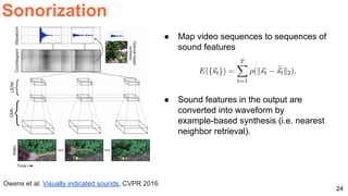 24
Sonorization
Owens et al. Visually indicated sounds. CVPR 2016
● Map video sequences to sequences of
sound features
● Sound features in the output are
converted into waveform by
example-based synthesis (i.e. nearest
neighbor retrieval).
 