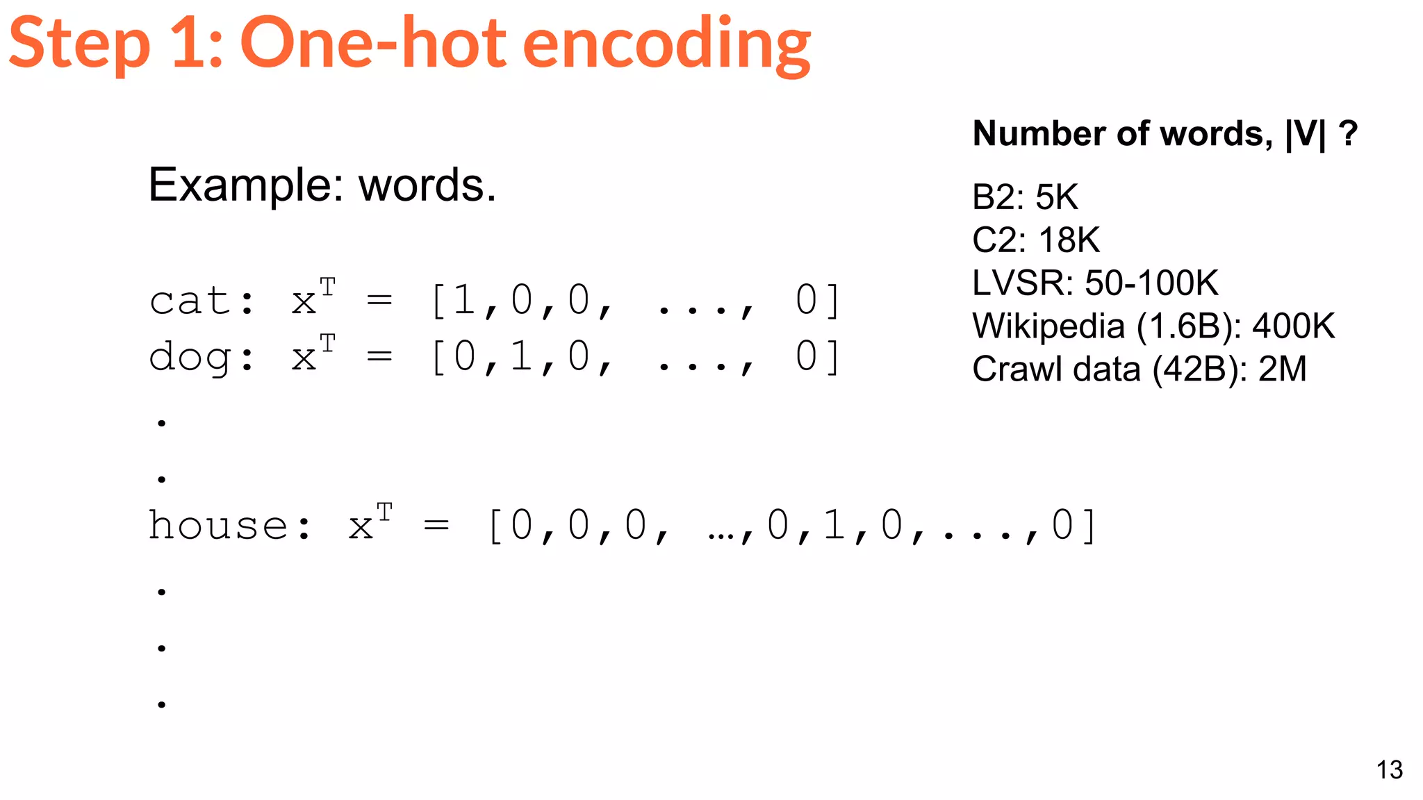 13
Step 1: One-hot encoding
Example: words.
cat: xT
= [1,0,0, ..., 0]
dog: xT
= [0,1,0, ..., 0]
.
.
house: xT
= [0,0,0, …,0,1,0,...,0]
.
.
.
Number of words, |V| ?
B2: 5K
C2: 18K
LVSR: 50-100K
Wikipedia (1.6B): 400K
Crawl data (42B): 2M
 