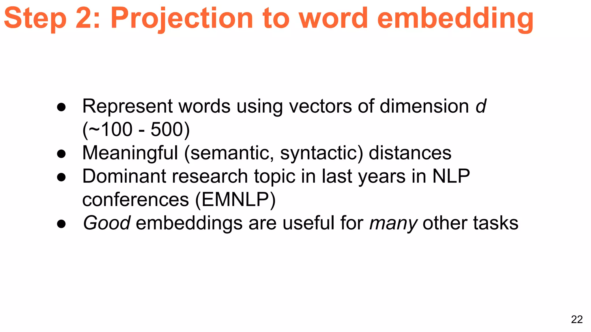 22
Step 2: Projection to word embedding
● Represent words using vectors of dimension d
(~100 - 500)
● Meaningful (semantic, syntactic) distances
● Dominant research topic in last years in NLP
conferences (EMNLP)
● Good embeddings are useful for many other tasks
 