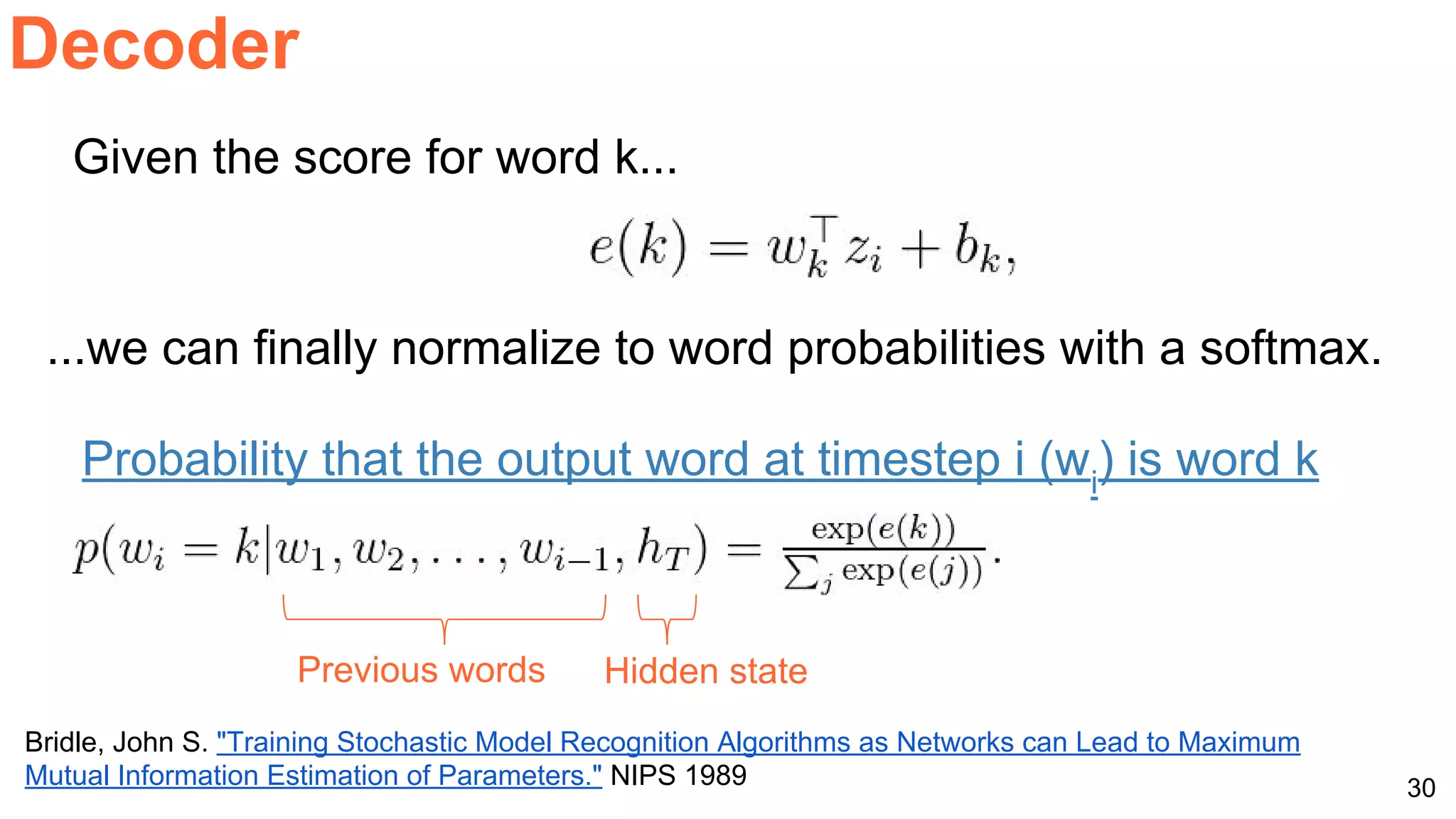 30
Decoder
Bridle, John S. "Training Stochastic Model Recognition Algorithms as Networks can Lead to Maximum
Mutual Information Estimation of Parameters." NIPS 1989
...we can finally normalize to word probabilities with a softmax.
Probability that the output word at timestep i (wi
) is word k
Previous words Hidden state
Given the score for word k...
 