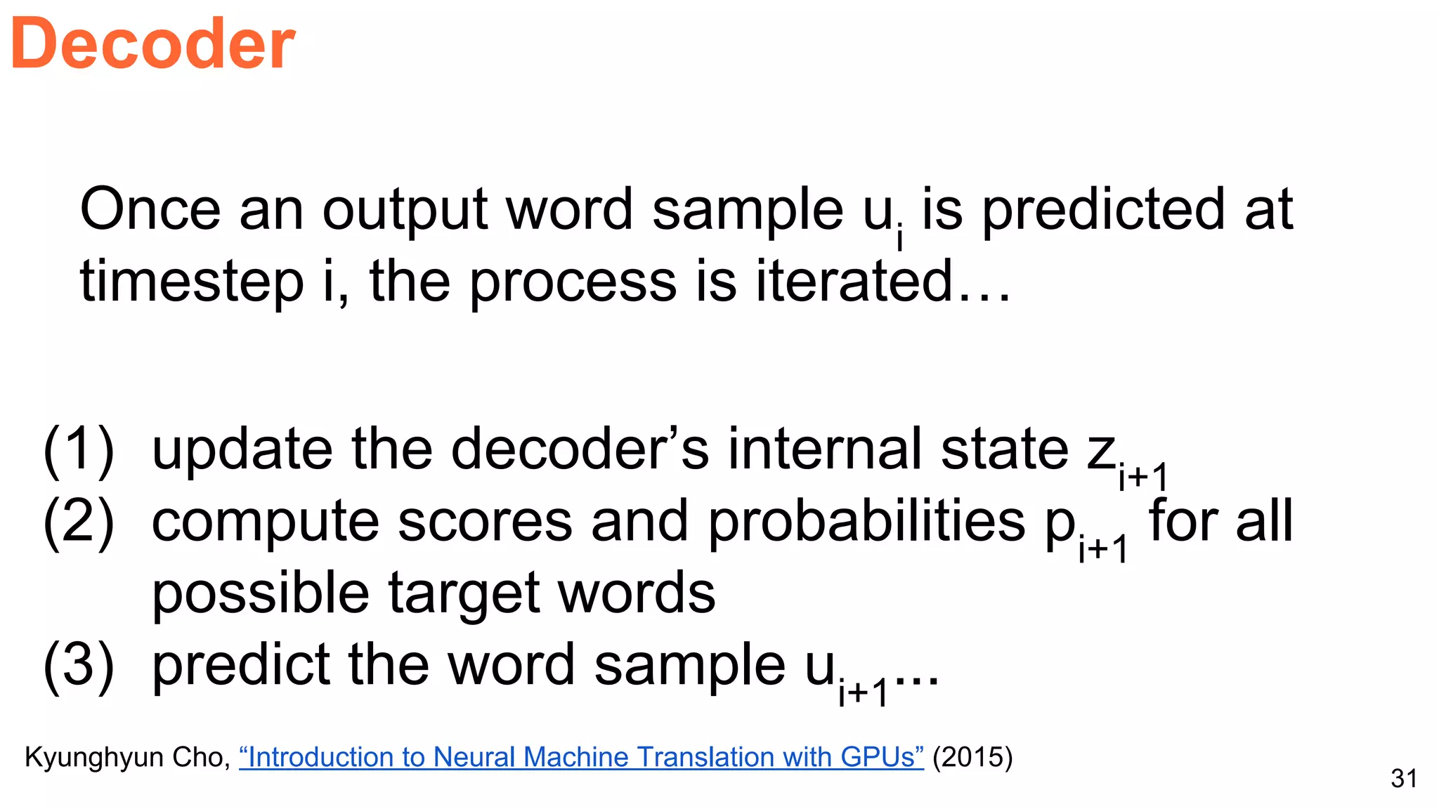31
Decoder
Kyunghyun Cho, “Introduction to Neural Machine Translation with GPUs” (2015)
Once an output word sample ui
is predicted at
timestep i, the process is iterated…
(1) update the decoder’s internal state zi+1
(2) compute scores and probabilities pi+1
for all
possible target words
(3) predict the word sample ui+1
...
 