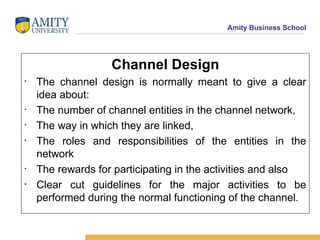 Channel Design The channel design is normally meant to give a clear idea about: The number of channel entities in the channel network,  The way in which they are linked, The roles and responsibilities of the entities in the network The rewards for participating in the activities and also  Clear cut guidelines for the major activities to be performed during the normal functioning of the channel.  