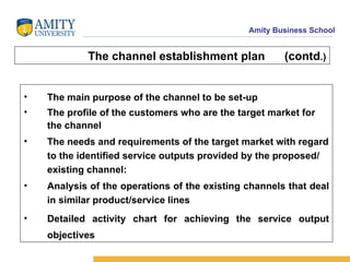 The channel establishment plan  (contd .) The main purpose of the channel to be set-up The profile of the customers who are the target market for the channel  The needs and requirements of the target market with regard to the identified service outputs provided by the proposed/ existing channel:  Analysis of the operations of the existing channels that deal in similar product/service lines Detailed activity chart for achieving the service output objectives 