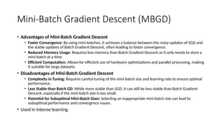 Mini-Batch Gradient Descent (MBGD)
• Advantages of Mini-Batch Gradient Descent
• Faster Convergence: By using mini-batches, it achieves a balance between the noisy updates of SGD and
the stable updates of Batch Gradient Descent, often leading to faster convergence.
• Reduced Memory Usage: Requires less memory than Batch Gradient Descent as it only needs to store a
mini-batch at a time.
• Efficient Computation: Allows for efficient use of hardware optimizations and parallel processing, making
it suitable for large datasets.
• Disadvantages of Mini-Batch Gradient Descent
• Complexity in Tuning: Requires careful tuning of the mini-batch size and learning rate to ensure optimal
performance.
• Less Stable than Batch GD: While more stable than SGD, it can still be less stable than Batch Gradient
Descent, especially if the mini-batch size is too small.
• Potential for Suboptimal Mini-Batch Sizes: Selecting an inappropriate mini-batch size can lead to
suboptimal performance and convergence issues.
• Used in Intense learning
 