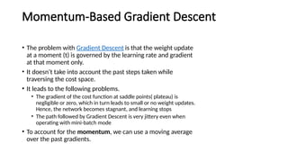 Momentum-Based Gradient Descent
• The problem with Gradient Descent is that the weight update
at a moment (t) is governed by the learning rate and gradient
at that moment only.
• It doesn’t take into account the past steps taken while
traversing the cost space.
• It leads to the following problems.
• The gradient of the cost function at saddle points( plateau) is
negligible or zero, which in turn leads to small or no weight updates.
Hence, the network becomes stagnant, and learning stops
• The path followed by Gradient Descent is very jittery even when
operating with mini-batch mode
• To account for the momentum, we can use a moving average
over the past gradients.
 
