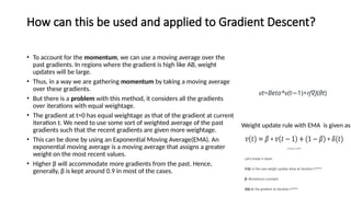 How can this be used and applied to Gradient Descent?
• To account for the momentum, we can use a moving average over the
past gradients. In regions where the gradient is high like AB, weight
updates will be large.
• Thus, in a way we are gathering momentum by taking a moving average
over these gradients.
• But there is a problem with this method, it considers all the gradients
over iterations with equal weightage.
• The gradient at t=0 has equal weightage as that of the gradient at current
iteration t. We need to use some sort of weighted average of the past
gradients such that the recent gradients are given more weightage.
• This can be done by using an Exponential Moving Average(EMA). An
exponential moving average is a moving average that assigns a greater
weight on the most recent values.
• Higher β will accommodate more gradients from the past. Hence,
generally, β is kept around 0.9 in most of the cases.
Weight update rule with EMA is given as:
vt​
=Beta*v(t 1)​
+
− η∇J(θt​
)
 