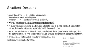 Gradient Descent
• current position → → → initial parameters
baby step → → → learning rate
direction → → → partial derivative (gradient)
• Why do We Need the Gradient Descent Algorithm?
• In many machine learning models, our ultimate goal is to find the best parameter
values that reduce the cost associated with the predictions.
• To do this, we initially start with random values of these parameters and try to find
the optimal ones. To find the optimal values, we use the gradient descent algorithm.
• Gradients are nothing but a vector whose entries are
partial derivatives of a function.
 