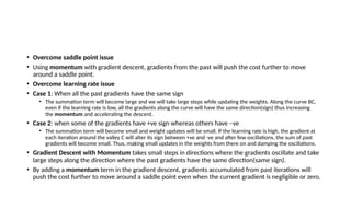 • Overcome saddle point issue
• Using momentum with gradient descent, gradients from the past will push the cost further to move
around a saddle point.
• Overcome learning rate issue
• Case 1: When all the past gradients have the same sign
• The summation term will become large and we will take large steps while updating the weights. Along the curve BC,
even if the learning rate is low, all the gradients along the curve will have the same direction(sign) thus increasing
the momentum and accelerating the descent.
• Case 2: when some of the gradients have +ve sign whereas others have –ve
• The summation term will become small and weight updates will be small. If the learning rate is high, the gradient at
each iteration around the valley C will alter its sign between +ve and -ve and after few oscillations, the sum of past
gradients will become small. Thus, making small updates in the weights from there on and damping the oscillations.
• Gradient Descent with Momentum takes small steps in directions where the gradients oscillate and take
large steps along the direction where the past gradients have the same direction(same sign).
• By adding a momentum term in the gradient descent, gradients accumulated from past iterations will
push the cost further to move around a saddle point even when the current gradient is negligible or zero.
 