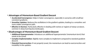• Advantages of Momentum-Based Gradient Descent
• Accelerated Convergence: Helps in faster convergence, especially in scenarios with small but
consistent gradients.
• Smoother Updates: Reduces the oscillations in the gradient updates, leading to a smoother and
more stable convergence path.
• Effective in Ravines: Particularly effective in dealing with ravines or regions of steep curvature,
common in deep learning loss landscapes.
• Disadvantages of Momentum-Based Gradient Descent
• Additional Hyperparameter: Introduces an additional hyperparameter (momentum term) that
needs to be tuned.
• Complex Implementation: Slightly more complex to implement compared to standard gradient
descent.
• Potential Overcorrection: If not properly tuned, the momentum can lead to overcorrection and
instability in the updates.
 
