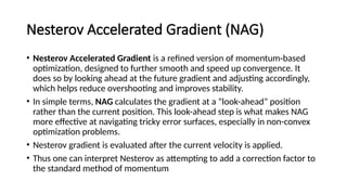 Nesterov Accelerated Gradient (NAG)
• Nesterov Accelerated Gradient is a refined version of momentum-based
optimization, designed to further smooth and speed up convergence. It
does so by looking ahead at the future gradient and adjusting accordingly,
which helps reduce overshooting and improves stability.
• In simple terms, NAG calculates the gradient at a “look-ahead” position
rather than the current position. This look-ahead step is what makes NAG
more effective at navigating tricky error surfaces, especially in non-convex
optimization problems.
• Nesterov gradient is evaluated after the current velocity is applied.
• Thus one can interpret Nesterov as attempting to add a correction factor to
the standard method of momentum
 