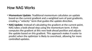 How NAG Works
• Momentum Update: Traditional momentum calculates an update
based on the current gradient and a weighted sum of past gradients,
creating a “velocity” term that guides the update direction.
• NAG Update: Instead of calculating the gradient at the current point,
NAG takes a look-ahead step using the momentum term. It then
computes the gradient at this new look-ahead position and adjusts
the update based on this gradient. This approach makes it easier to
predict when the optimizer is likely to overshoot, allowing for more
controlled updates.
 