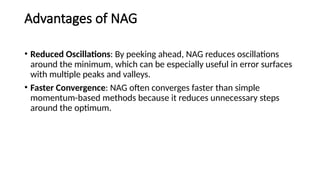 Advantages of NAG
• Reduced Oscillations: By peeking ahead, NAG reduces oscillations
around the minimum, which can be especially useful in error surfaces
with multiple peaks and valleys.
• Faster Convergence: NAG often converges faster than simple
momentum-based methods because it reduces unnecessary steps
around the optimum.
 