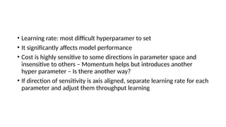 • Learning rate: most difficult hyperparamer to set
• It significantly affects model performance
• Cost is highly sensitive to some directions in parameter space and
insensitive to others – Momentum helps but introduces another
hyper parameter – Is there another way?
• If direction of sensitivity is axis aligned, separate learning rate for each
parameter and adjust them throughput learning
 