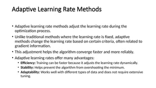 Adaptive Learning Rate Methods
• Adaptive learning rate methods adjust the learning rate during the
optimization process.
• Unlike traditional methods where the learning rate is fixed, adaptive
methods change the learning rate based on certain criteria, often related to
gradient information.
• This adjustment helps the algorithm converge faster and more reliably.
• Adaptive learning rates offer many advantages:
• Efficiency: Training can be faster because it adjusts the learning rate dynamically.
• Stability: Helps prevent the algorithm from overshooting the minimum.
• Adaptability: Works well with different types of data and does not require extensive
tuning.
 