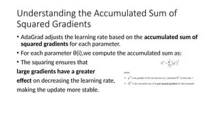 Understanding the Accumulated Sum of
Squared Gradients
• AdaGrad adjusts the learning rate based on the accumulated sum of
squared gradients for each parameter.
• For each parameter θ(i),we compute the accumulated sum as:
• The squaring ensures that
large gradients have a greater
effect on decreasing the learning rate,
making the update more stable.
 