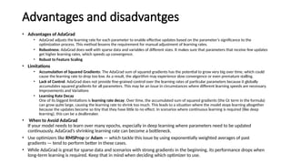 Advantages and disadvantges
• Advantages of AdaGrad
• AdaGrad adjusts the learning rate for each parameter to enable effective updates based on the parameter’s significance to the
optimization process. This method lessens the requirement for manual adjustment of learning rates.
• Robustness: AdaGrad does well with sparse data and variables of different sizes. It makes sure that parameters that receive few updates
get higher learning rates, which speeds up convergence.
• Robust to Feature Scaling
• Limitations
• Accumulation of Squared Gradients: The AdaGrad sum of squared gradients has the potential to grow very big over time, which could
cause the learning rate to drop too low. As a result, the algorithm may experience slow convergence or even premature stalling.
• Lack of Control: AdaGrad does not provide fine-grained control over the learning rates of particular parameters because it globally
accumulates squared gradients for all parameters. This may be an issue in circumstances where different learning speeds are necessary.
Improvements and Variations
• Learning Rate Decay
One of its biggest limitations is learning rate decay. Over time, the accumulated sum of squared gradients (the Gt​term in the formula)
can grow quite large, causing the learning rate to shrink too much. This leads to a situation where the model stops learning altogether
because the updates become so tiny that they have little to no effect. In scenarios where continuous learning is required (like deep
learning), this can be a dealbreaker.
• When to Avoid AdaGrad
If your model needs to learn over many epochs, especially in deep learning where parameters need to be updated
continuously, AdaGrad’s shrinking learning rate can become a bottleneck.
• Use optimizers like RMSProp or Adam — which tackle this issue by using exponentially weighted averages of past
gradients — tend to perform better in these cases.
• While AdaGrad is great for sparse data and scenarios with strong gradients in the beginning, its performance drops when
long-term learning is required. Keep that in mind when deciding which optimizer to use.
 