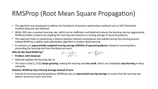 RMSProp (Root Mean Square Propagation)
• The algorithm was developed to address the limitations of previous optimization methods such as SGD (Stochastic
Gradient Descent) and AdaGrad.
• While SGD uses a constant learning rate, which can be inefficient, and AdaGrad reduces the learning rate too aggressively,
RMSProp strikes a balance by adapting the learning rates based on a moving average of squared gradients.
• This approach helps in maintaining a balance between efficient convergence and stability during the training process,
making RMSProp a widely used optimization algorithm in modern deep learning.
• It maintains an exponentially weighted moving average (EWMA) of squared gradients instead of summing them,
preventing the learning rate from shrinking too much.
Why Do We Need RMSProp?
• Problem with AdaGrad:
• AdaGrad updates the learning rate as:
• The issue is that G_t^{(i)} keeps growing, making the learning rate too small, which can completely stop learning in deep
networks.
Solution: RMSProp Uses Moving Average Instead of Sum
• Instead of summing squared gradients, RMSProp uses an exponential moving average to ensure that the learning rate
doesn’t shrink too much over time.
 