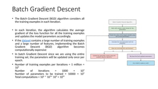 Batch Gradient Descent
• The Batch Gradient Descent (BGD) algorithm considers all
the training examples in each iteration.
• In each iteration, the algorithm calculates the average
gradient of the loss function for all the training examples
and updates the model parameters accordingly.
• If the dataset contains a large number of training examples
and a large number of features, implementing the Batch
Gradient Descent (BGD) algorithm becomes
computationally expensive
• In batch Gradient Descent since we are using the entire
training set, the parameters will be updated only once per
epoch.
• Number of training examples per iterations = 1 million =
10⁶
Number of iterations = 1000 = 10³
Number of parameters to be trained = 10000 = 10⁴
Total computations = 10⁶ * 10³* 10⁴ = 10¹³
 